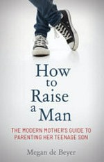 How to raise a man : the modern mother's guide to parenting her teenage son / Megan de Beyer.