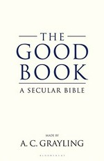 The good book : a secular bible / conceived, selected, redacted, arranged, worked, and in part written by A. C. Grayling.