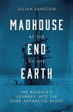 Madhouse at the end of the earth : the Belgica's journey into the dark Antarctic night / Julian Sancton.