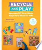 Recycle and play : awesome DIY zero-waste projects to make for kids / Agnes Hsu.