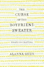 The curse of the boyfriend sweater : essays on crafting / Alanna Okun.