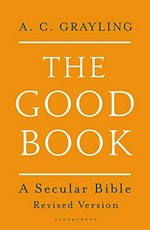 The good book : a secular Bible / conceived, selected, redacted, arranged, worked and in part written by A.C. Grayling.