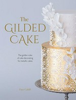 The gilded cake : the golden rules of cake decorating for metallic cakes / Faye Cahill.