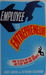 Employee to entrepreneur : how to ditch the day job and start your own business / Chris Garden and Catherine Blackburn.