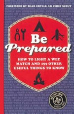 Be prepared : how to light a wet match and 199 other useful things to know / editor, Sam Carter ; foreword by Bear Grylls.