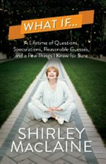 What if -- : a lifetime of questions, speculations, reasonable guesses, and a few things I know for sure / Shirley MacLaine.