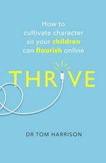 Thrive : how to cultivate character so your children can flourish online / Dr Tom Harrison.