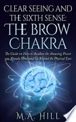 Clear seeing and the sixth sense : the brow chakra : the guide on how to awaken the amazing power you already have and go beyond the physical eyes / written by M. A Hill.
