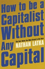 How to be a capitalist without any capital : the four rules you must break to get rich / Nathan Latka.