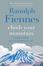 Climb your mountain : everyday lessons from an extraordinary life / Ranulph Fiennes.