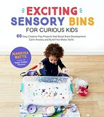 Exciting sensory bins for curious kids : 60 easy creative play projects that boost brain development, calm anxiety and build fine motor skills / Mandisa Watts.