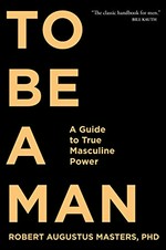 To be a man : a guide to true masculine power / Robert Augustus Masters PhD.