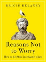 Reasons not to worry : how to be Stoic in chaotic times / Brigid Delaney.