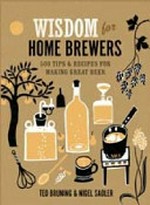 Wisdom for home brewers : 500 tips & recipes for making great beer / Ted Bruning & Nigel Sadler.