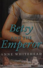Betsy and the emperor : the true story of Napoleon, a pretty girl, a Regency rake and an Australian colonial misadventure / Anne Whitehead.