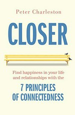 Closer : find happiness in your life and relationships with the 7 principles of connectedness / Peter Charleston.