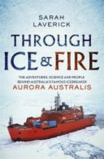 Through ice & fire : the adventures, science and people behind Australia's famous icebreaker Aurora Australis / Sarah Laverick.