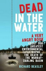 Dead in the water : a very angry book about our greatest environmental catastrophe ... the death of the Murray-Darling Basin / Richard Beasley.