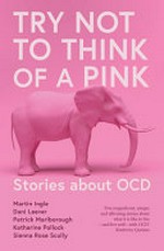 Try not to think of a pink elephant: ; stories about OCD / Martin Ingle ; Dani Leever ; Patrick Marlborough ; Katherine Pollock ; Sienna Rose Scully ; introduction by Kimberley Quinlan.