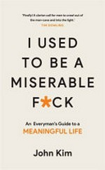 I used to be a miserable f*ck : an everyman's guide to a meaningful life / John Kim.