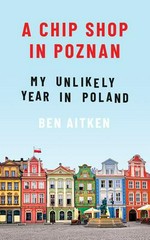A chip shop in Poznań : my unlikely year in Poland / Ben Aitken.