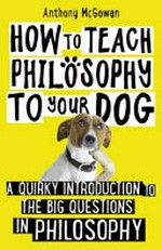 How to teach philosophy to your dog : a quirky introduction to the big questions of philosophy / Anthony McGowan.