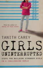Girls uninterrupted : steps for building stronger girls in a challenging world / Tanith Carey.