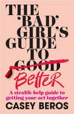 The 'bad' girl's guide to better : a stealth-help guide to getting your act together / Casey Beros.
