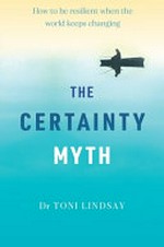 The certainty myth : how to be resilient when the world keeps changing / Dr Toni Lindsay.