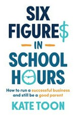 Six figures in school hours : how to run a successful business and still be a good parent / Kate Toon.