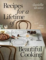 Recipes for a lifetime of beautiful cooking / Danielle Alvarez with Libby Travers.