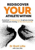 Rediscover your athlete within : a practical 10-step process to get you moving and keep you moving, for the rest of your life / Dr Brett Lillie ; with Lisa Lillie.