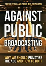 Against public broadcasting : why we should privatise the ABC and how to do it / Chris Berg and Sinclair Davidson.